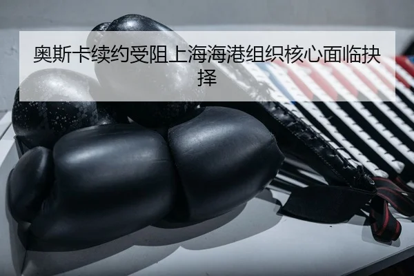 ao-si-ka-xu-yue-shou-zu-shang-hai-hai-gang-zu-zhi-he-xin-mian-lin-jue-ze-2-173.jpg